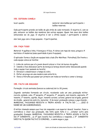 320 Jogos Escoteiros
õ¿õ Lecão Centro de Difusão do Conhecimento Escoteiro Aldo Chioratto 92
153. ESTOURA CANELA
local: quadra material: dois balões por participante +
balões reservas.
Cada participante prende um balão de gás atrás de cada tornozelo. O objetivo é, com os
pés, estourar os balões dos membros das outras equipes. Quem tem seus dois balões
estourados sai do jogo. O objetivo é ser a última equipe / participante a sobrar.
obs: bom jogo com a tropa pequena - 4 participantes.
154. FAÇA TUDO
Material: 4 agulhas e linha, 4 laranjas e 4 faca, 4 vidros com tapa de rosca, pregos e 4
martelos e 4 madeiras (essa quantidade é para 4 equipes).
O aplicador forma a Seção em equipes lado a lado (Por Matilhas / Patrulhas). Em frente a
cada equipe coloca as tarefas:
1 - Linha de costura que o/a jovem deverá colocar e tirar do buraco da agulha.
2 - Usando a faca descascar parte da laranja (a laranja deverá estar descascada quando
toda a equipe tiver passado na tarefa).
3 - Enroscar e desenroscar a tampa no vidro.
4 - Enfiar um prego em uma madeira sem entortá-lo.
5 - Vence a Patrulha que passar por primeiro em todas as tarefas e comer a laranja.
155. FALTA UM SOLDADO
Formação: círculo sentados (bancos ou cadeiras) de 6 a 18 jovens.
Jogando: sentados formando um círculo, recebendo cada um uma graduação militar:
recruta, soldado, cabo, 3º sargento, 2º sargento, 1º sargento, sub-tenente, aspirante, 2º
tenente, 1º tenente, capitão, major, tenente-coronel, coronel, general de brigada, general
de divisão, general de exército, marechal. O de maior graduação começa o jogo dizendo -
MARECHAL, PASSANDO REVISTA A TROPA ACHOU A FALTA DO ............(DIZ O
NOME DE UM SUBORDINADO).
O militar chamado sempre que tiver de responder a um superior deverá levantar, fazer a
continência e dizer sua graduação, não falta quem falta é o ....(chamar outro pela
graduação). Exemplo: MARECHAL PASSANDO REVISTA A TROPA ACHOU A FALTA
DO 3º SARGENTO......(o 3º sgto levanta faz continência e responde...) 3º SARGENTO
NÃO FALTA QUEM FALTA É O CORONEL... e assim segue o jogo.
 