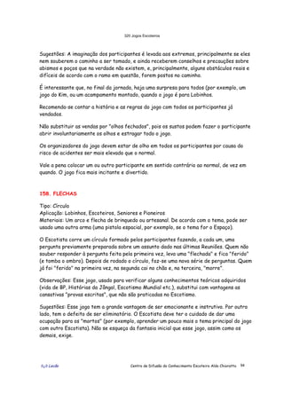 320 Jogos Escoteiros
õ¿õ Lecão Centro de Difusão do Conhecimento Escoteiro Aldo Chioratto 94
Sugestões: A imaginação dos participantes é levada aos extremos, principalmente se eles
nem souberem o caminho a ser tomado, e ainda receberem conselhos e precauções sobre
abismos e poços que na verdade não existem, e, principalmente, alguns obstáculos reais e
difíceis de acordo com o ramo em questão, forem postos no caminho.
É interessante que, no final da jornada, haja uma surpresa para todos (por exemplo, um
jogo do Kim, ou um acampamento montado, quando o jogo é para Lobinhos.
Recomenda-se contar a história e as regras do jogo com todos os participantes já
vendados.
Não substituir as vendas por "olhos fechados", pois os sustos podem fazer o participante
abrir involuntariamente os olhos e estragar todo o jogo.
Os organizadores do jogo devem estar de olho em todos os participantes por causa do
risco de acidentes ser mais elevado que o normal.
Vale a pena colocar um ou outro participante em sentido contrário ao normal, de vez em
quando. O jogo fica mais incitante e divertido.
158. FLECHAS
Tipo: Círculo
Aplicação: Lobinhos, Escoteiros, Seniores e Pioneiros
Materiais: Um arco e flecha de brinquedo ou artesanal. De acordo com o tema, pode ser
usado uma outra arma (uma pistola espacial, por exemplo, se o tema for o Espaço).
O Escotista corre um círculo formado pelos participantes fazendo, a cada um, uma
pergunta previamente preparada sobre um assunto dado nas últimas Reuniões. Quem não
souber responder à pergunta feita pela primeira vez, leva uma "flechada" e fica "ferido"
(e tomba o ombro). Depois de rodado o círculo, faz-se uma nova série de perguntas. Quem
já foi "ferido" na primeira vez, na segunda cai no chão e, na terceira, "morre".
Observações: Esse jogo, usado para verificar alguns conhecimentos teóricos adquiridos
(vida de BP, Histórias da Jângal, Escotismo Mundial etc.), substitui com vantagens as
cansativas "provas escritas", que não são praticadas no Escotismo.
Sugestões: Esse jogo tem a grande vantagem de ser emocionante e instrutivo. Por outro
lado, tem o defeito de ser eliminatório. O Escotista deve ter o cuidado de dar uma
ocupação para os "mortos" (por exemplo, aprender um pouco mais o tema principal do jogo
com outro Escotista). Não se esqueça da fantasia inicial que esse jogo, assim como os
demais, exige.
 