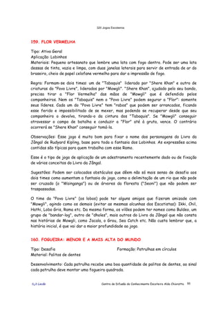 320 Jogos Escoteiros
õ¿õ Lecão Centro de Difusão do Conhecimento Escoteiro Aldo Chioratto 95
159. FLOR VERMELHA
Tipo: Ativo Geral
Aplicação: Lobinhos
Materiais: Pequeno artesanato que lembre uma lata com fogo dentro. Pode ser uma lata
dessas de tinta, vazia e limpa, com duas janelas laterais para servir de entrada de ar do
braseiro, cheio de papel celofane vermelho para dar a impressão de fogo.
Regra: Formam-se dois times: um de "Tabaquis" liderado por "Shere Khan" e outro de
criaturas do "Povo Livre", liderados por "Mowgli". "Shere Khan", ajudado pelo seu bando,
precisa tirar a "Flor Vermelha" das mãos de "Mowgli" que é defendido pelos
companheiros. Nem os "Tabaquis" nem o "Povo Livre" podem segurar a "Flor": somente
seus líderes. Cada um do "Povo Livre" tem "rabos" que podem ser arrancados, ficando
esse ferido e impossibilitado de se mexer, mas podendo se recuperar desde que seu
companheiro o devolva, tirando-o da cintura dos "Tabaquis". Se "Mowgli" conseguir
atravessar o campo de batalha e conduzir a "Flor" até à gruta, vence. O contrário
ocorrerá se "Shere Khan" conseguir tomá-la.
Observações: Esse jogo é muito bom para fixar o nome dos personagens do Livro da
Jângal de Rudyard Kipling, base para toda a fantasia dos Lobinhos. As expressões acima
contidas são típicas para quem trabalha com esse Ramo.
Esse é o tipo de jogo de aplicação de um adestramento recentemente dado ou de fixação
de vários conceitos do Livro da Jângal.
Sugestões: Podem ser colocados obstáculos que dêem não só mais senso de desafio aos
dois times como aumentam a fantasia do jogo, como a delimitação de um rio que não pode
ser cruzado (o "Wainganga") ou de árvores da floresta ("Seoni") que não podem ser
traspassadas.
O time do "Povo Livre" (os lobos) pode ter alguns amigos que fizeram amizade com
"Mowgli", agindo como os demais (evitar as mesmas alcunhas dos Escotistas): Ikki, Chil,
Hathi, Lobo Gris, Rama etc. Da mesma forma, os vilões podem ter nomes como Buldeo, um
grupo de "bandar-log", outro de "dholes", mais outros do Livro da Jângal que não consta
nas histórias de Mowgli, como Jacala, o Grou, Sea Catch etc. Não custa lembrar que, a
história inicial, é que vai dar a maior profundidade ao jogo.
160. FOGUEIRA: MENOR E A MAIS ALTA DO MUNDO
Tipo: Desafio
Material: Palitos de dentes
Formação: Patrulhas em círculos
Desenvolvimento: Cada patrulha recebe uma boa quantidade de palitos de dentes, ao sinal
cada patrulha deve montar uma fogueira quadrada.
 