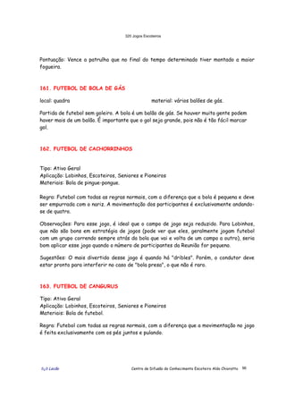 320 Jogos Escoteiros
õ¿õ Lecão Centro de Difusão do Conhecimento Escoteiro Aldo Chioratto 96
Pontuação: Vence a patrulha que no final do tempo determinado tiver montado a maior
fogueira.
161. FUTEBOL DE BOLA DE GÁS
local: quadra material: vários balões de gás.
Partida de futebol sem goleiro. A bola é um balão de gás. Se houver muita gente podem
haver mais de um balão. É importante que o gol seja grande, pois não é tão fácil marcar
gol.
162. FUTEBOL DE CACHORRINHOS
Tipo: Ativo Geral
Aplicação: Lobinhos, Escoteiros, Seniores e Pioneiros
Materiais: Bola de pingue-pongue.
Regra: Futebol com todas as regras normais, com a diferença que a bola é pequena e deve
ser empurrada com o nariz. A movimentação dos participantes é exclusivamente andando-
se de quatro.
Observações: Para esse jogo, é ideal que o campo de jogo seja reduzido. Para Lobinhos,
que não são bons em estratégia de jogos (pode ver que eles, geralmente jogam futebol
com um grupo correndo sempre atrás da bola que vai e volta de um campo a outro), seria
bom aplicar esse jogo quando o número de participantes da Reunião for pequeno.
Sugestões: O mais divertido desse jogo é quando há "dribles". Porém, o condutor deve
estar pronto para interferir no caso de "bola presa", o que não é raro.
163. FUTEBOL DE CANGURUS
Tipo: Ativo Geral
Aplicação: Lobinhos, Escoteiros, Seniores e Pioneiros
Materiais: Bola de futebol.
Regra: Futebol com todas as regras normais, com a diferença que a movimentação no jogo
é feita exclusivamente com os pés juntos e pulando.
 
