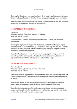 320 Jogos Escoteiros
õ¿õ Lecão Centro de Difusão do Conhecimento Escoteiro Aldo Chioratto 97
Observações: Esse jogo é interessante e bonito de se assistir, podendo servir tanto como
demonstração para Reunião de Conselho de Pais como para integração com a Sociedade.
Sugestões: Esse jogo fica mais divertido quando é colocado mais de uma bola em campo.
Nesse caso, as bolas podem ser de diversos tamanhos.
164. FUTEBOL DE CARANGUEIJOS
Tipo: Ativo
Aplicação: Lobinhos, Escoteiros, Seniores e Pioneiros
Materiais: Bola de futebol.
Cada caranguejo é formado por dois participantes costas a costas, com os braços
entrelaçados.
Observações: O próprio entrelaçamento dos braços, que é feito sentado para depois
ambos erguerem-se ao mesmo tempo, já é um atrativo desse jogo. Por isso, não é conside-
rado como um JAG, pois há um determinado tempo para que alguns dos participantes,
menos ágeis, conseguirem erguer-se.
Sugestões: Para Escoteiros mais velhos e Seniores, o jogo pode começar a partir do
momento que todos estão sentados. Para Escoteiros novos e Lobinhos, é bom dividir o
jogo em duas fases distintas: a de erguer-se e a de praticar o jogo.
165. FUTEBOL DE RINOCERONTES
Tipo: Ativo Geral
Aplicação: Lobinhos, Escoteiros, Seniores e Pioneiros
Materiais: Bola de futebol.
Futebol com todas as regras normais, com a diferença que a bola deve ser empurrada com
o nariz ou com a cabeça. A movimentação dos participantes é exclusivamente andando-se
de quatro.
Observações: Apesar do jogo ser muito semelhante ao Futebol de Cachorrinhos, ele
adquire aspectos mais violentos que devem ser monitorados pelos Escotistas.
Sugestões: Os jogadores mais afoitos são capazes de jogadas mais arriscadas para
mandar a bola para frente. Por isso, é importante aplicar esse jogo quando a energia dos
participantes na atividade não estiver no seu auge.
 