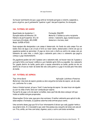 320 Jogos Escoteiros
õ¿õ Lecão Centro de Difusão do Conhecimento Escoteiro Aldo Chioratto 98
Se houver sentimento de que o jogo está se tornando perigoso e violento, suspenda-o,
pois o objetivo, que é justamente "quebrar o gelo" dos participantes, foi alcançado.
166. FUTEBOL DE SABÃO
Quantidade de Ajudantes: 1
Duração média em Minutos: 20
Número de participantes: 10 a 32
Local para Atividade: AR LIVRE
Modo: SUPER ATIVO
Formação: EQUIPE
Material: 2 baldes ou outro recipiente
similar, 1 sabonete, água, bandeiras para
demarcar o terreno, sisal.
Duas equipes são designadas e um campo é demarcado. Ao fundo de cada campo fica um
balde cheio de água e um circulo é feito ao redor deste, demarcando o limite em que os
jogadores podem se aproximar. O jogo se inicia com o chefe ao centro do campo com um
elemento de cada time, o chefe joga o sabonete para cima e o elemento que pegá-lo
começa o jogo imediatamente.
Os jogadores podem dar até 3 passos com o sabonete mão, se houver mais de 3 passos o
juiz apita falta e se houver violência o juiz também apita falta ou expulsão. Se o sabonete
for jogado dentro do balde, ponto para o equipe adversária ao balde, porém se ele cai
dentro do círculo ao redor do balde não vale como ponto e o jogo é iniciado pelo time dono
do balde.
167. FUTEBOL DE SOPROS
Tipo: Ativo Geral Aplicação: Lobinhos e Pioneiros
Materiais: Uma bola de soprar grande ou dois conjuntos de bolas de soprar, um de cada
cor, conforme for o caso.
Como o futebol normal, só que a "bola" é uma bexiga de soprar. Se essa tocar em alguém
ou cair no chão é falta. Deve ser conduzida por sopros.
Faz parte do jogo o ato de soprar os balões, mas a partida não deve começar até que
todos os balões estejam preparados.
Observações: Evitar esse jogo para dias ventosos. O melhor ambiente para aplicá-lo são
salas amplas e fechadas, ou quadras cobertas onde entram pouco vento.
Uma variante desse jogo que fá-lo ficar interessante é deixar que cada jogador tenha a
sua própria bola. Aí, é necessário que cada time possua seu conjunto de bolas com uma só
cor. Fica, então, um time com bolas, digamos, azuis, e outro com bolas vermelhas.
 