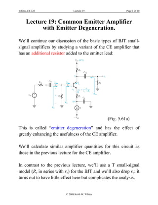 Whites, EE 320 Lecture 19 Page 1 of 10
© 2009 Keith W. Whites
Lecture 19: Common Emitter Amplifier
with Emitter Degeneration.
We’ll continue our discussion of the basic types of BJT small-
signal amplifiers by studying a variant of the CE amplifier that
has an additional resistor added to the emitter lead:
(Fig. 5.61a)
This is called “emitter degeneration” and has the effect of
greatly enhancing the usefulness of the CE amplifier.
We’ll calculate similar amplifier quantities for this circuit as
those in the previous lecture for the CE amplifier.
In contrast to the previous lecture, we’ll use a T small-signal
model (Re in series with re) for the BJT and we’ll also drop ro: it
turns out to have little effect here but complicates the analysis.
 