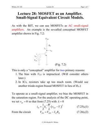 Whites, EE 320 Lecture 28 Page 1 of 7
© 2016 Keith W. Whites
Lecture 28: MOSFET as an Amplifier.
Small-Signal Equivalent Circuit Models.
As with the BJT, we can use MOSFETs as AC small-signal
amplifiers. An example is the so-called conceptual MOSFET
amplifier shown in Fig. 7.2:
DSv
Di
(Fig. 7.2)
This is only a “conceptual” amplifier for two primary reasons:
1. The bias with VGS is impractical. (Will consider others
later.)
2. In ICs, resistors take up too much room. (Would use
another triode-region biased MOSFET in lieu of RD.)
To operate as a small-signal amplifier, we bias the MOSFET in
the saturation region. For the analysis of the DC operating point,
we set 0gsv  so that from (7.25) with 0 
 
21
2
D n GS t
W
i k v V
L
  (7.25),(1)
From the circuit DS DD D DV V I R  (7.26),(2)
 