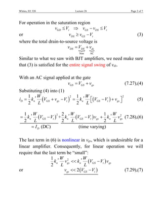 Whites, EE 320 Lecture 28 Page 2 of 7
For operation in the saturation region
GD tv V  GS DS tv v V 
or DS GS tv v V  (3)
where the total drain-to-source voltage is
 
bias AC
DS DS dsv V v 
Similar to what we saw with BJT amplifiers, we need make sure
that (3) is satisfied for the entire signal swing of vds.
With an AC signal applied at the gate
GS GS gsv V v  (7.27),(4)
Substituting (4) into (1)
   
221 1
2 2
D n GS gs t n GS t gs
W W
i k V v V k V V v
L L
          (5)
 
21
2
n GS t
W
k V V
L
  +   22 1
2 2
n GS t gs n gs
W W
k V V v k v
L L
   (7.28),(6)
DI (DC) (time varying)
The last term in (6) is nonlinear in vgs, which is undesirable for a
linear amplifier. Consequently, for linear operation we will
require that the last term be “small”:
 21
2
n gs n GS t gs
W W
k v k V V v
L L
  
or  2gs GS tv V V  (7.29),(7)
 
