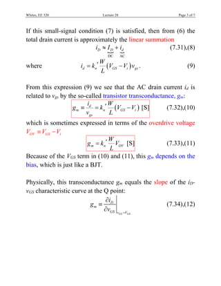 Whites, EE 320 Lecture 28 Page 3 of 7
If this small-signal condition (7) is satisfied, then from (6) the
total drain current is approximately the linear summation
 
DC AC
D D di I i  (7.31),(8)
where  d n GS t gs
W
i k V V v
L
  . (9)
From this expression (9) we see that the AC drain current id is
related to vgs by the so-called transistor transconductance, gm:
 d
m n GS t
gs
i W
g k V V
v L
   [S] (7.32),(10)
which is sometimes expressed in terms of the overdrive voltage
OV GS tV V V 
m n OV
W
g k V
L
 [S] (7.33),(11)
Because of the VGS term in (10) and (11), this gm depends on the
bias, which is just like a BJT.
Physically, this transconductance gm equals the slope of the iD-
vGS characteristic curve at the Q point:
GS GS
D
m
GS v V
i
g
v 



(7.34),(12)
 