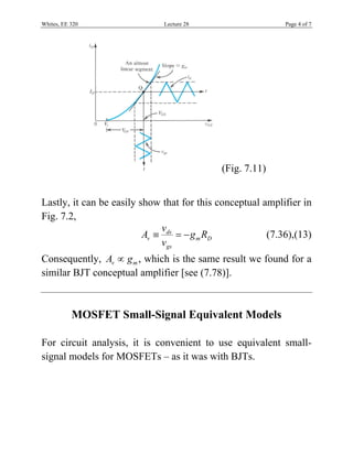 Whites, EE 320 Lecture 28 Page 4 of 7
(Fig. 7.11)
Lastly, it can be easily show that for this conceptual amplifier in
Fig. 7.2,
ds
v m D
gs
v
A g R
v
   (7.36),(13)
Consequently, v mA g , which is the same result we found for a
similar BJT conceptual amplifier [see (7.78)].
MOSFET Small-Signal Equivalent Models
For circuit analysis, it is convenient to use equivalent small-
signal models for MOSFETs – as it was with BJTs.
 
