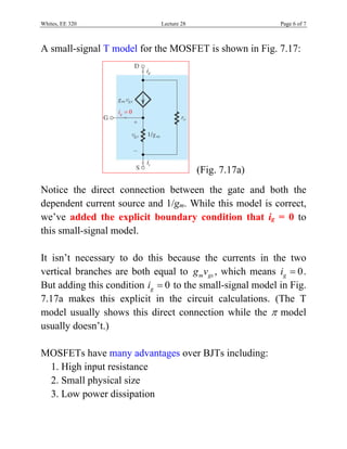 Whites, EE 320 Lecture 28 Page 6 of 7
A small-signal T model for the MOSFET is shown in Fig. 7.17:
0gi 
si
di
(Fig. 7.17a)
Notice the direct connection between the gate and both the
dependent current source and 1/gm. While this model is correct,
we’ve added the explicit boundary condition that ig = 0 to
this small-signal model.
It isn’t necessary to do this because the currents in the two
vertical branches are both equal to m gsg v , which means 0gi  .
But adding this condition 0gi  to the small-signal model in Fig.
7.17a makes this explicit in the circuit calculations. (The T
model usually shows this direct connection while the  model
usually doesn’t.)
MOSFETs have many advantages over BJTs including:
1. High input resistance
2. Small physical size
3. Low power dissipation
 