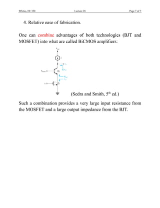 Whites, EE 320 Lecture 28 Page 7 of 7
4. Relative ease of fabrication.
One can combine advantages of both technologies (BJT and
MOSFET) into what are called BiCMOS amplifiers:
(Sedra and Smith, 5th
ed.)
Such a combination provides a very large input resistance from
the MOSFET and a large output impedance from the BJT.
 