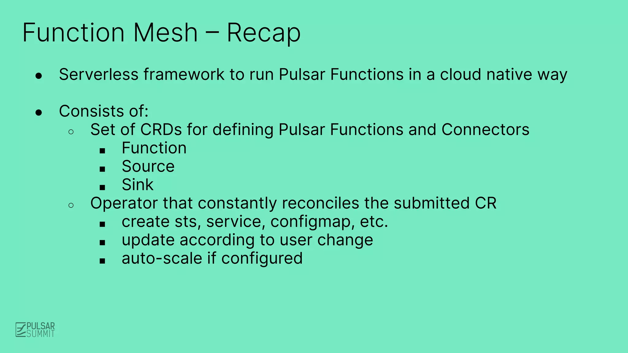 Function Mesh – Recap
● Serverless framework to run Pulsar Functions in a cloud native way
● Consists of:
○ Set of CRDs for defining Pulsar Functions and Connectors
■ Function
■ Source
■ Sink
○ Operator that constantly reconciles the submitted CR
■ create sts, service, configmap, etc.
■ update according to user change
■ auto-scale if configured
 