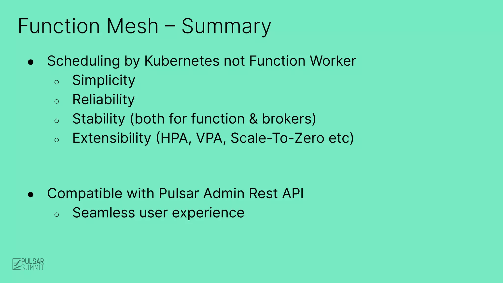 Function Mesh – Summary
● Scheduling by Kubernetes not Function Worker
○ Simplicity
○ Reliability
○ Stability (both for function & brokers)
○ Extensibility (HPA, VPA, Scale-To-Zero etc)
● Compatible with Pulsar Admin Rest API
○ Seamless user experience
 