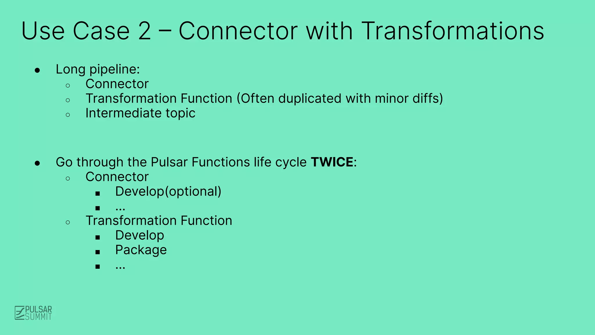 Use Case 2 – Connector with Transformations
● Long pipeline:
○ Connector
○ Transformation Function (Often duplicated with minor diffs)
○ Intermediate topic
● Go through the Pulsar Functions life cycle TWICE:
○ Connector
■ Develop(optional)
■ …
○ Transformation Function
■ Develop
■ Package
■ …
 