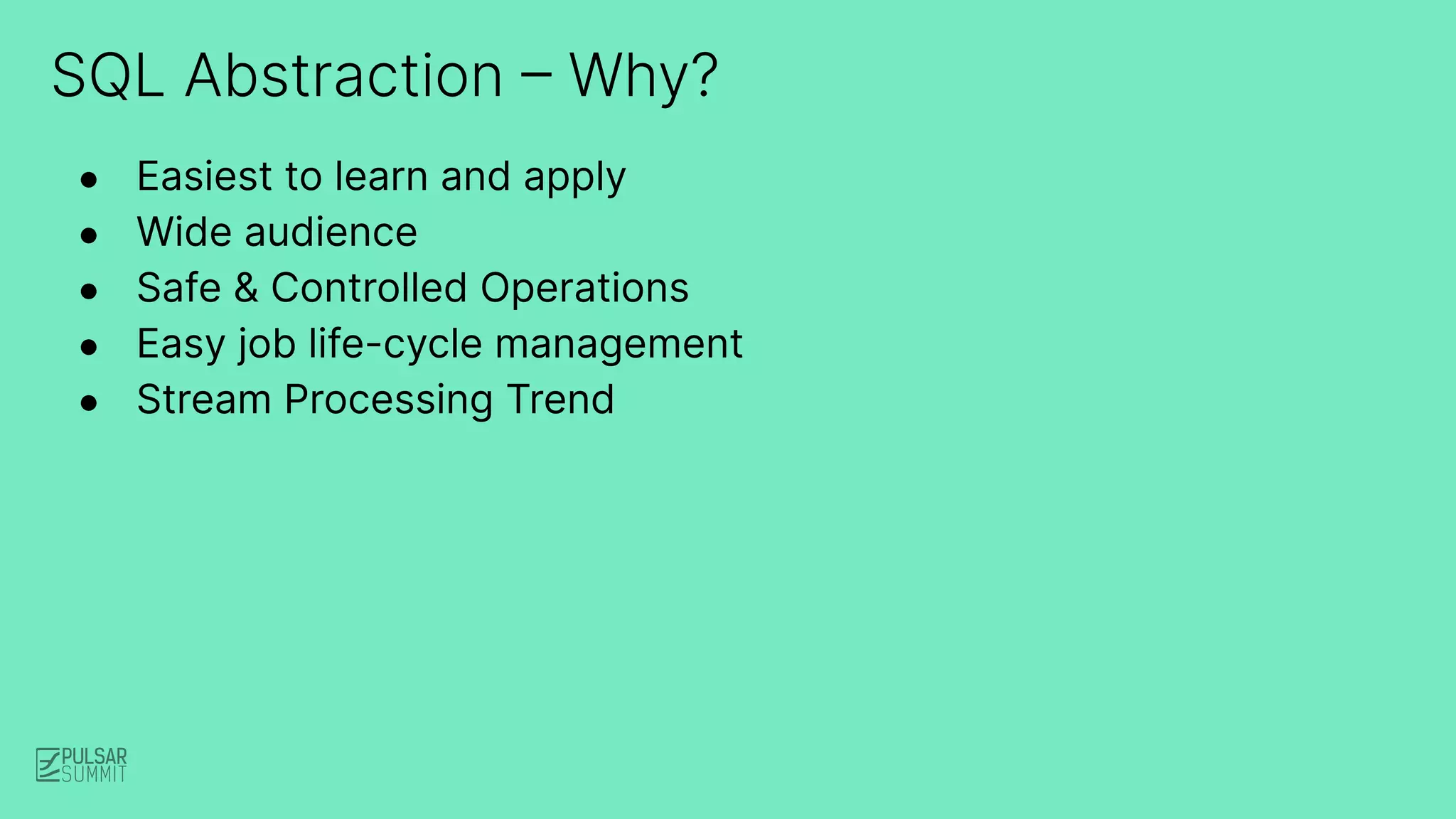 SQL Abstraction – Why?
● Easiest to learn and apply
● Wide audience
● Safe & Controlled Operations
● Easy job life-cycle management
● Stream Processing Trend
 