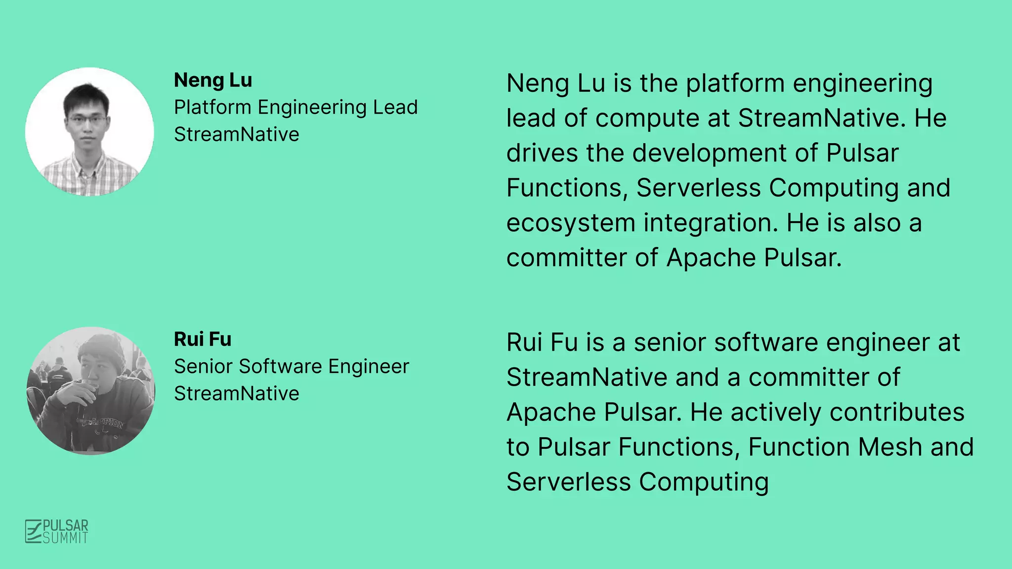 Neng Lu is the platform engineering
lead of compute at StreamNative. He
drives the development of Pulsar
Functions, Serverless Computing and
ecosystem integration. He is also a
committer of Apache Pulsar.
Neng Lu
Platform Engineering Lead
StreamNative
Rui Fu is a senior software engineer at
StreamNative and a committer of
Apache Pulsar. He actively contributes
to Pulsar Functions, Function Mesh and
Serverless Computing
Rui Fu
Senior Software Engineer
StreamNative
 