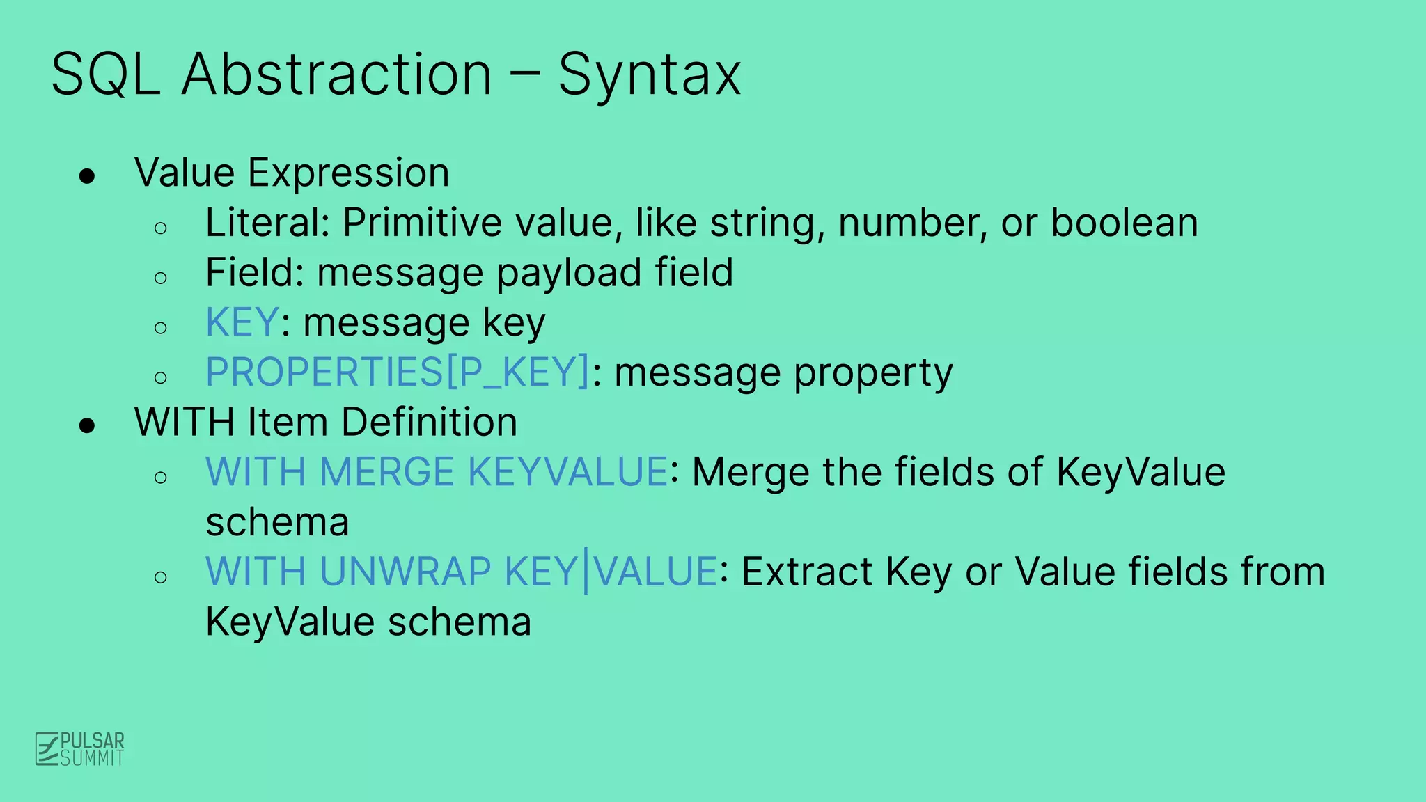 SQL Abstraction – Syntax
● Value Expression
○ Literal: Primitive value, like string, number, or boolean
○ Field: message payload field
○ KEY: message key
○ PROPERTIES[P_KEY]: message property
● WITH Item Definition
○ WITH MERGE KEYVALUE: Merge the fields of KeyValue
schema
○ WITH UNWRAP KEY|VALUE: Extract Key or Value fields from
KeyValue schema
 