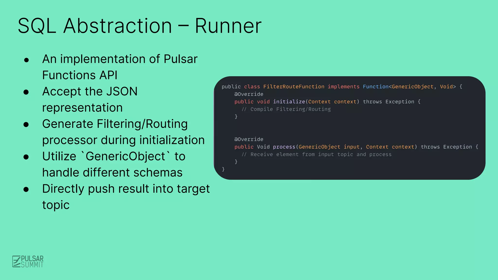 SQL Abstraction – Runner
● An implementation of Pulsar
Functions API
● Accept the JSON
representation
● Generate Filtering/Routing
processor during initialization
● Utilize `GenericObject` to
handle different schemas
● Directly push result into target
topic
 