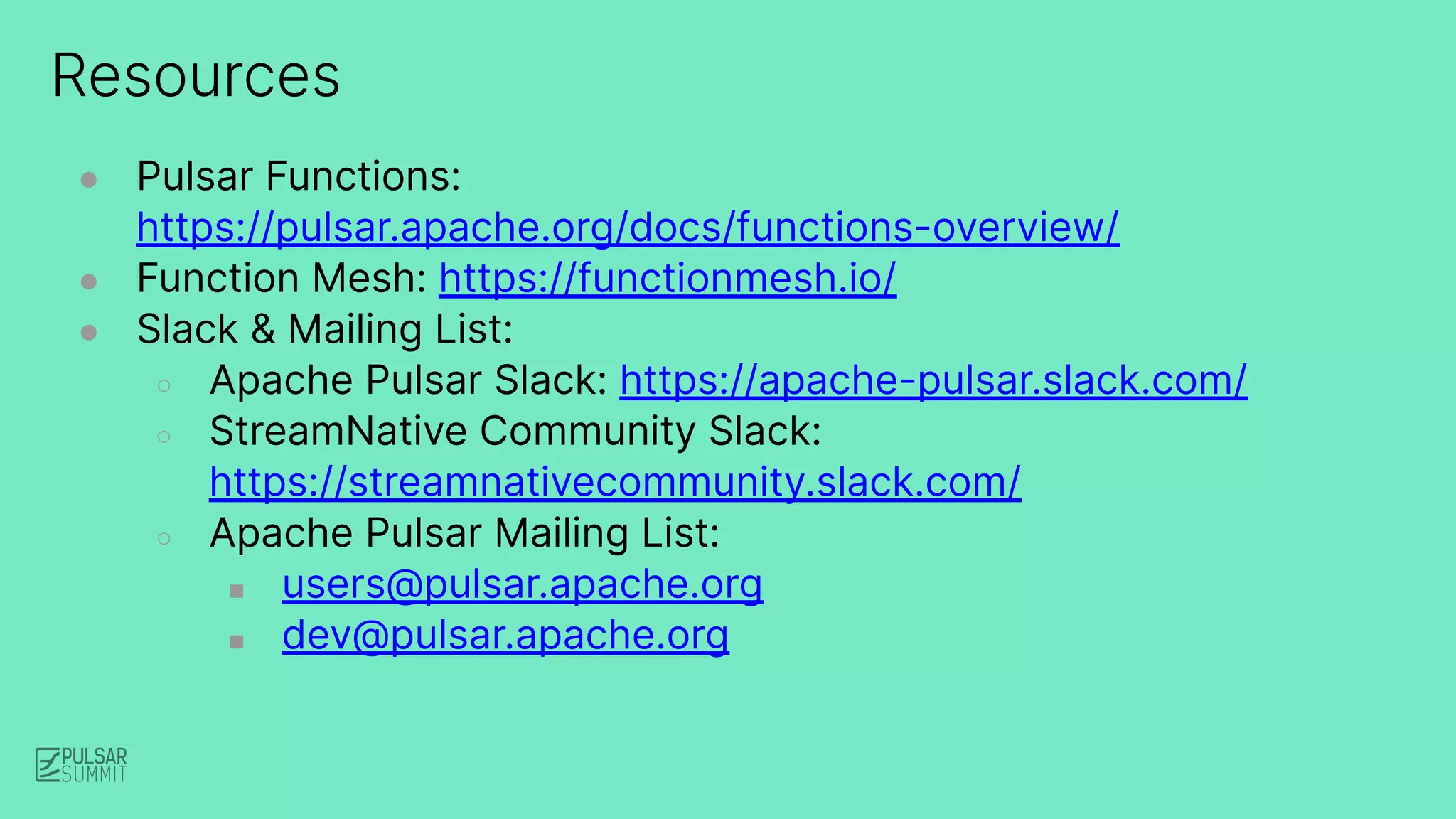 Resources
● Pulsar Functions:
https://pulsar.apache.org/docs/functions-overview/
● Function Mesh: https://functionmesh.io/
● Slack & Mailing List:
○ Apache Pulsar Slack: https://apache-pulsar.slack.com/
○ StreamNative Community Slack:
https://streamnativecommunity.slack.com/
○ Apache Pulsar Mailing List:
■ users@pulsar.apache.org
■ dev@pulsar.apache.org
 
