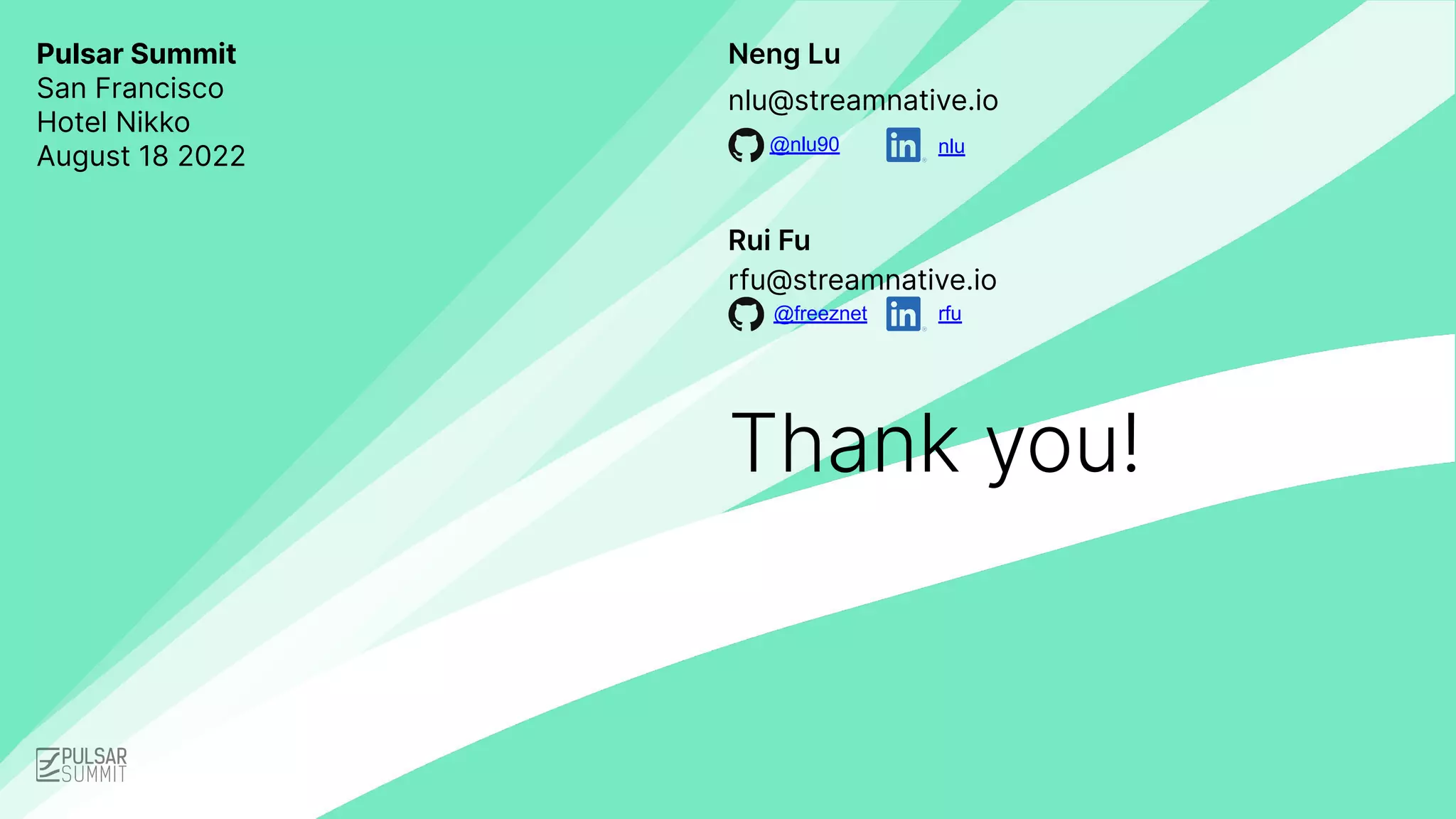 Neng Lu
Thank you!
nlu@streamnative.io
Pulsar Summit
San Francisco
Hotel Nikko
August 18 2022
rfu@streamnative.io
Rui Fu
@nlu90
@freeznet rfu
nlu
 