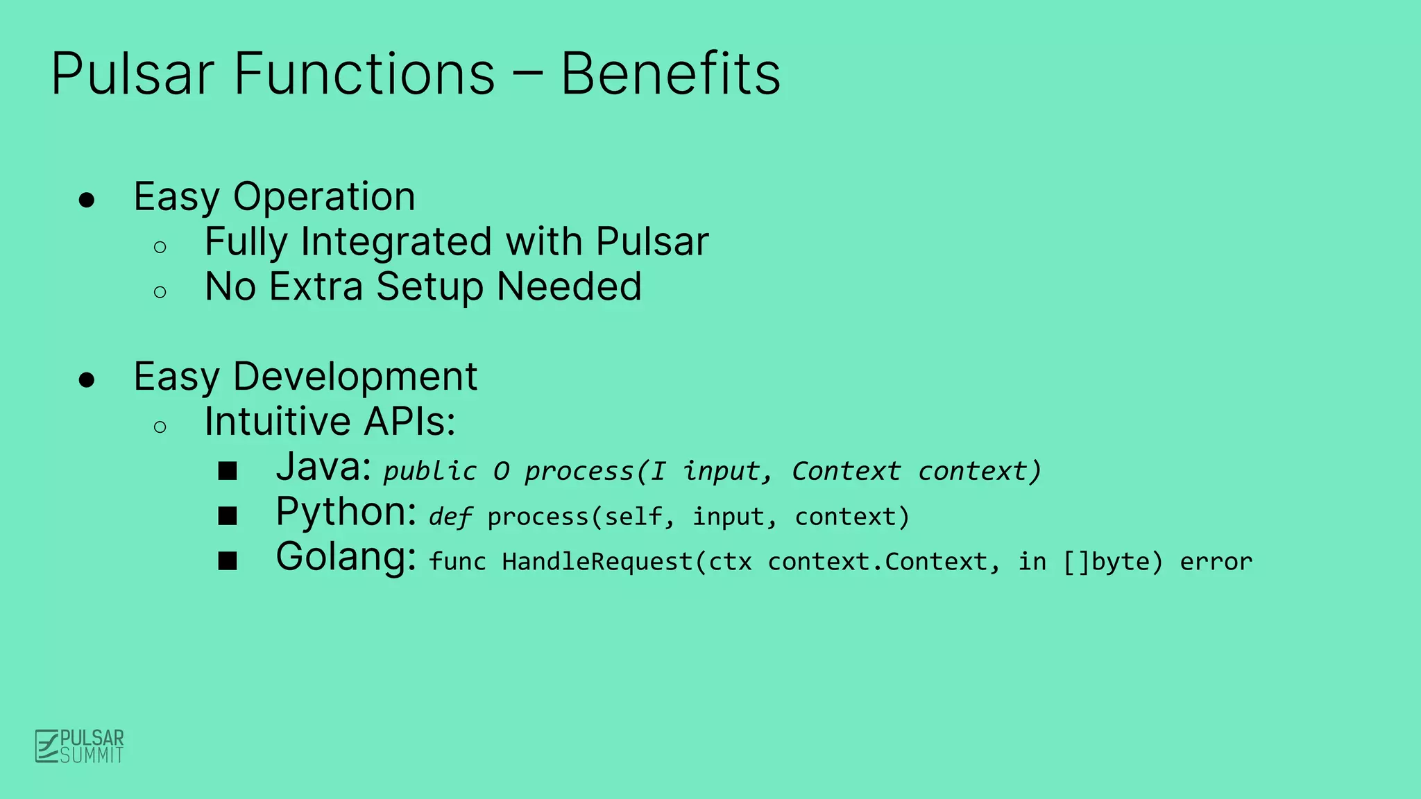 ● Easy Operation
○ Fully Integrated with Pulsar
○ No Extra Setup Needed
● Easy Development
○ Intuitive APIs:
■ Java: public O process(I input, Context context)
■ Python: def process(self, input, context)
■ Golang: func HandleRequest(ctx context.Context, in []byte) error
Pulsar Functions – Benefits
 