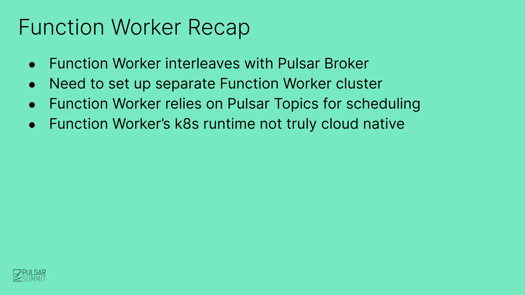 Function Worker Recap
● Function Worker interleaves with Pulsar Broker
● Need to set up separate Function Worker cluster
● Function Worker relies on Pulsar Topics for scheduling
● Function Worker’s k8s runtime not truly cloud native
 