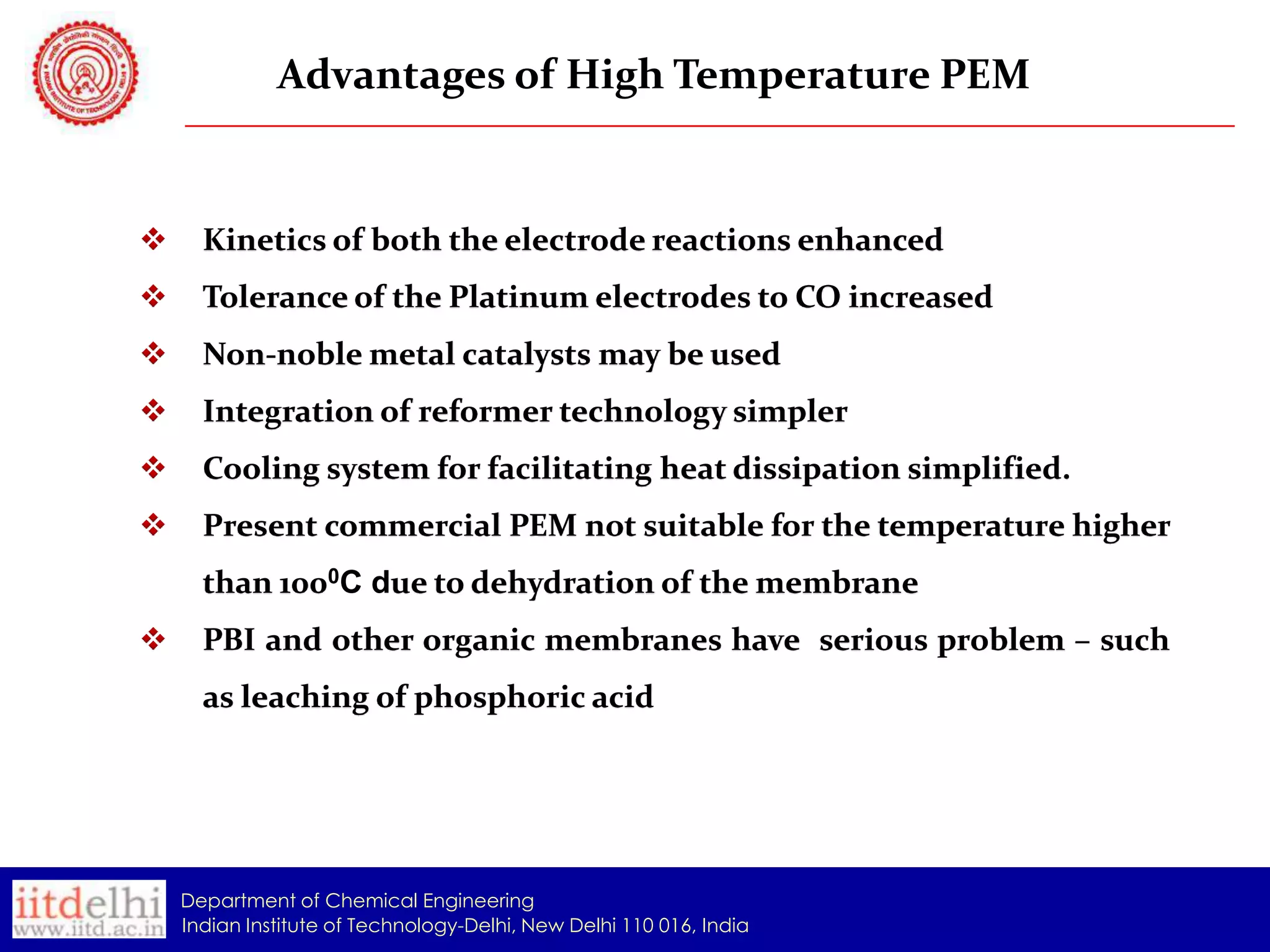 Advantages of High Temperature PEM



Kinetics of both the electrode reactions enhanced



Tolerance of the Platinum electrodes to CO increased



Non-noble metal catalysts may be used



Integration of reformer technology simpler



Cooling system for facilitating heat dissipation simplified.



Present commercial PEM not suitable for the temperature higher
than 1000C due to dehydration of the membrane



PBI and other organic membranes have serious problem – such

as leaching of phosphoric acid

Department of Chemical Engineering
Indian Institute of Technology-Delhi, New Delhi 110 016, India

 