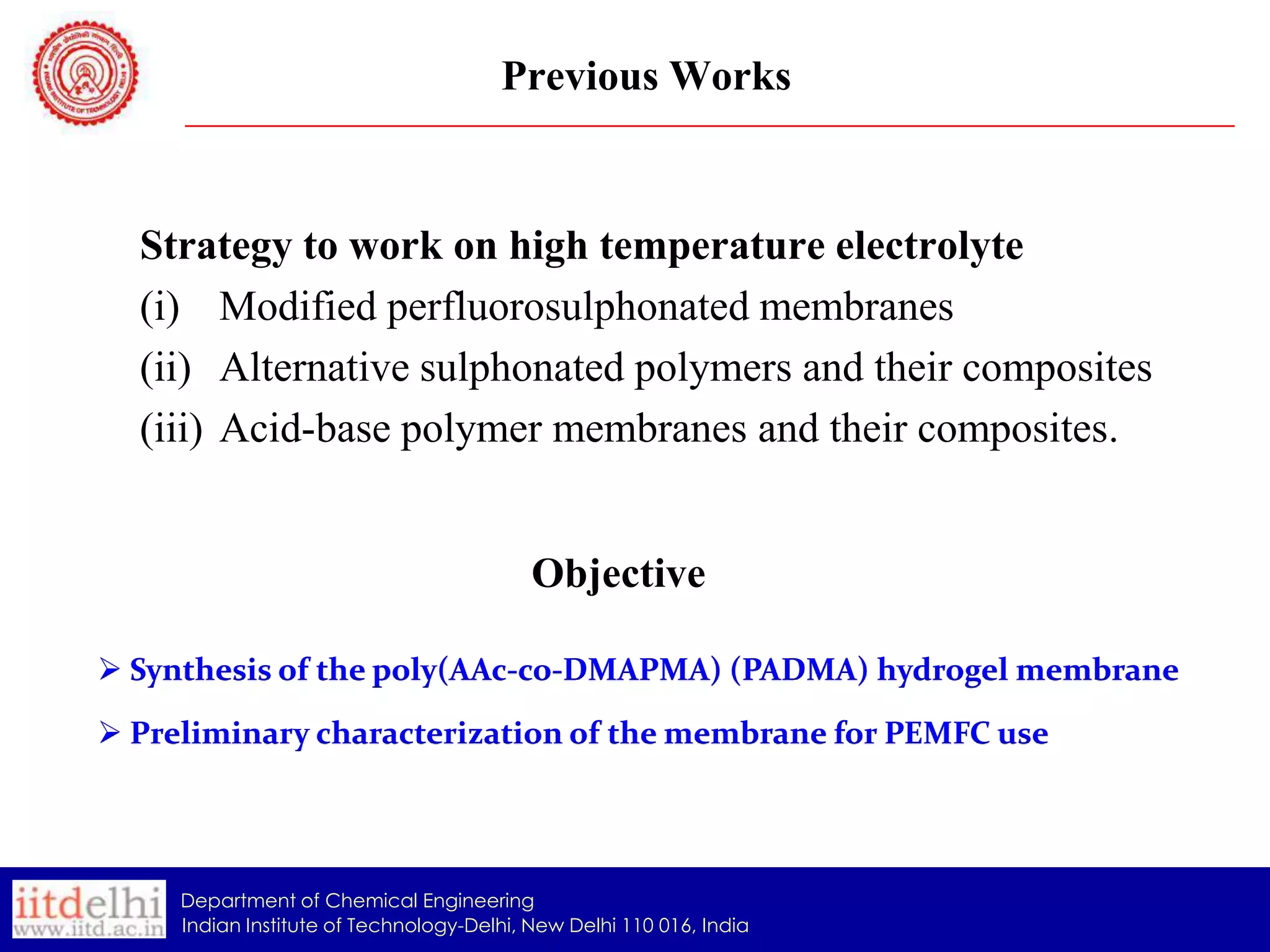 Previous Works

Strategy to work on high temperature electrolyte
(i) Modified perfluorosulphonated membranes
(ii) Alternative sulphonated polymers and their composites
(iii) Acid-base polymer membranes and their composites.

Objective
 Synthesis of the poly(AAc-co-DMAPMA) (PADMA) hydrogel membrane
 Preliminary characterization of the membrane for PEMFC use

Department of Chemical Engineering
Indian Institute of Technology-Delhi, New Delhi 110 016, India

 