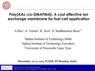 Poly(AAc-co-DMAPMA): A cost effective ion
exchange membrane for fuel cell application
A.Das1, A. Verma2, K. Scot3, S. Suddhasatwa Basu1*
1Indian

Institute of Technology Delhi
2Indian Institute of Technology Guwahati
3University of Newcastle Upon Tyne

December 10-12, 2013, ICAER, IIT Bombay, India
Department of Chemical Engineering
Indian Institute of Technology-Delhi, New Delhi 110 016, India

 