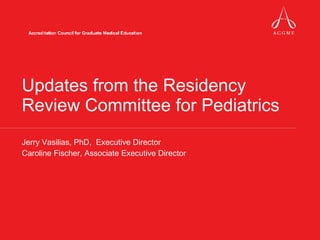 Updates from the Residency Review Committee for Pediatrics Jerry Vasilias, PhD,  Executive Director Caroline Fischer, Associate Executive Director 