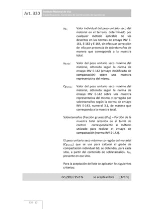 Art. 320 Instituto Nacional de Vías
Especificaciones Generales de Construcción de Carreteras
320 12
d,i: Valor individual del peso unitario seco del
material en el terreno, determinado por
cualquier método aplicable de los
descritos en las normas de ensayo INV E
161, E 162 y E 164, sin efectuar corrección
de ella por presencia de sobretamaños de
manera que corresponda a la muestra
total.
d,máx: Valor del peso unitario seco máximo del
material, obtenido según la norma de
ensayo INV E 142 (ensayo modificado de
compactación) sobre una muestra
representativa del mismo.
C d,máx: Valor del peso unitario seco máximo del
material, obtenido según la norma de
ensayo INV E 142 sobre una muestra
representativa del mismo, y corregido por
sobretamaños según la norma de ensayo
INV E 143, numeral 3.1, de manera que
corresponda a la muestra total.
Sobretamaños (fracción gruesa) (PFG) – Porción de la
muestra total retenida en el tamiz de
control correspondiente al método
utilizado para realizar el ensayo de
compactación (norma INV E 142).
El peso unitario seco máximo corregido del material
(C d,máx) que se use para calcular el grado de
compactación individual GCi se obtendrá, para cada
sitio, a partir del contenido de sobretamaños, PFG,
presente en ese sitio.
Para la aceptación del lote se aplicarán los siguientes
criterios:
GCl (90) 95.0 % se acepta el lote [320.3]
 