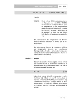 Capítulo 3– AFIRMADOS SUBBASES Y BASES Art. 320
320 13
GCl (90) < 95.0 % se rechaza el lote [320.4]
Siendo:
GCl(90): Límite inferior del intervalo de confianza
en el que, con una probabilidad del 90%,
se encuentra el valor promedio del grado
de compactación del lote, en porcentaje;
se calcula según el numeral 107.3.1.3 del
Artículo 107, “Control y aceptación de
los trabajos”, a partir de los valores
individuales del grado de compactación
GCi.
Las verificaciones de compactación se deberán
efectuar en todo el espesor de la capa que se está
controlando.
Los lotes que no alcancen las condiciones mínimas
de compactación deberán ser escarificados,
homogenizados, llevados a la humedad adecuada y
compactados nuevamente hasta obtener el valor de
densidad seca especificado.
320.5.2.2.3 Espesor
Sobre la base de los sitios escogidos para el control
de la compactación, el Interventor determinará el
espesor medio de la capa compactada (em), el cual no
podrá ser inferior al de diseño (ed).
em ed [320.5]
Además, el espesor obtenido en cada determinación
individual (ei) deberá ser, cuando menos, igual al
noventa por ciento (90 %) del espesor de diseño (ed),
admitiéndose sólo un (1) valor por debajo de dicho
límite, siempre y cuando este valor sea igual o mayor
al ochenta y cinco por ciento (85 %) del espesor de
diseño.
 