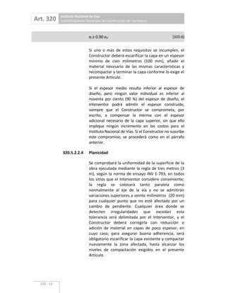 Art. 320 Instituto Nacional de Vías
Especificaciones Generales de Construcción de Carreteras
320 14
ei 0.90 ed [320.6]
Si uno o más de estos requisitos se incumplen, el
Constructor deberá escarificar la capa en un espesor
mínimo de cien milímetros (100 mm), añadir el
material necesario de las mismas características y
recompactar y terminar la capa conforme lo exige el
presente Artículo.
Si el espesor medio resulta inferior al espesor de
diseño, pero ningún valor individual es inferior al
noventa por ciento (90 %) del espesor de diseño, el
Interventor podrá admitir el espesor construido,
siempre que el Constructor se comprometa, por
escrito, a compensar la merma con el espesor
adicional necesario de la capa superior, sin que ello
implique ningún incremento en los costos para el
Instituto Nacional de Vías. Si el Constructor no suscribe
este compromiso, se procederá como en el párrafo
anterior.
320.5.2.2.4 Planicidad
Se comprobará la uniformidad de la superficie de la
obra ejecutada mediante la regla de tres metros (3
m), según la norma de ensayo INV E 793, en todos
los sitios que el Interventor considere conveniente;
la regla se colocará tanto paralela como
normalmente al eje de la vía y no se admitirán
variaciones superiores a veinte milímetros (20 mm)
para cualquier punto que no esté afectado por un
cambio de pendiente. Cualquier área donde se
detecten irregularidades que excedan esta
tolerancia será delimitada por el Interventor, y el
Constructor deberá corregirla con reducción o
adición de material en capas de poco espesor, en
cuyo caso, para asegurar buena adherencia, será
obligatorio escarificar la capa existente y compactar
nuevamente la zona afectada, hasta alcanzar los
niveles de compactación exigidos en el presente
Artículo.
 