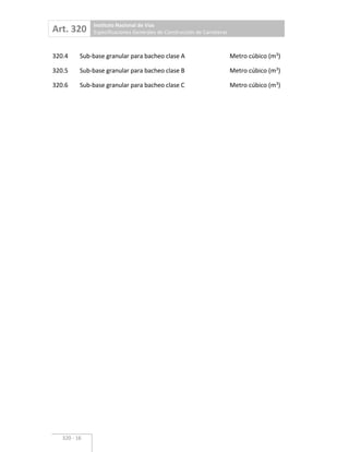 Art. 320 Instituto Nacional de Vías
Especificaciones Generales de Construcción de Carreteras
320 16
320.4 Sub base granular para bacheo clase A Metro cúbico (m3
)
320.5 Sub base granular para bacheo clase B Metro cúbico (m3
)
320.6 Sub base granular para bacheo clase C Metro cúbico (m3
)
 