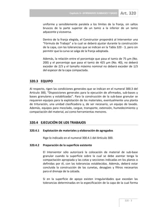 Capítulo 3– AFIRMADOS SUBBASES Y BASES Art. 320
320 3
uniforme y sensiblemente paralela a los límites de la franja, sin saltos
bruscos de la parte superior de un tamiz a la inferior de un tamiz
adyacente y viceversa.
Dentro de la franja elegida, el Constructor propondrá al Interventor una
“Fórmula de Trabajo” a la cual se deberá ajustar durante la construcción
de la capa, con las tolerancias que se indican en la Tabla 320 3, pero sin
permitir que la curva se salga de la franja adoptada.
Además, la relación entre el porcentaje que pasa el tamiz de 75 µm (No.
200) y el porcentaje que pasa el tamiz de 425 µm (No. 40), no deberá
exceder de 2/3 y el tamaño máximo nominal no deberá exceder de 1/3
del espesor de la capa compactada.
320.3 EQUIPO
Al respecto, rigen las condiciones generales que se indican en el numeral 300.3 del
Artículo 300, “Disposiciones generales para la ejecución de afirmados, sub bases y
bases granulares y estabilizadas”. Para la construcción de la sub base granular se
requieren equipos para la explotación de los materiales, eventualmente una planta
de trituración, una unidad clasificadora y, de ser necesario, un equipo de lavado.
Además, equipos para mezclado, cargue, transporte, extensión, humedecimiento y
compactación del material, así como herramientas menores.
320.4 EJECUCIÓN DE LOS TRABAJOS
320.4.1 Explotación de materiales y elaboración de agregados
Rige lo indicado en el numeral 300.4.1 del Artículo 300.
320.4.2 Preparación de la superficie existente
El Interventor sólo autorizará la colocación de material de sub base
granular cuando la superficie sobre la cual se debe asentar tenga la
compactación apropiada y las cotas y secciones indicadas en los planos o
definidas por él, con las tolerancias establecidas. Además, deberá estar
concluida la construcción de las cunetas, desagües y filtros necesarios
para el drenaje de la calzada.
Si en la superficie de apoyo existen irregularidades que excedan las
tolerancias determinadas en la especificación de la capa de la cual forma
 
