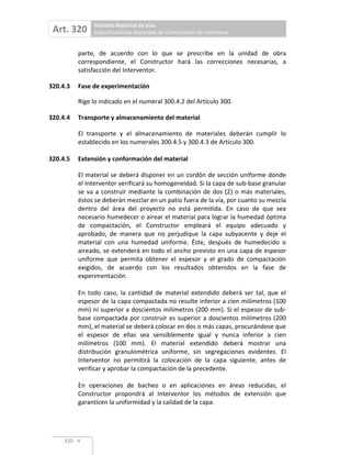 Art. 320 Instituto Nacional de Vías
Especificaciones Generales de Construcción de Carreteras
320 4
parte, de acuerdo con lo que se prescribe en la unidad de obra
correspondiente, el Constructor hará las correcciones necesarias, a
satisfacción del Interventor.
320.4.3 Fase de experimentación
Rige lo indicado en el numeral 300.4.2 del Artículo 300.
320.4.4 Transporte y almacenamiento del material
El transporte y el almacenamiento de materiales deberán cumplir lo
establecido en los numerales 300.4.5 y 300.4.3 de Artículo 300.
320.4.5 Extensión y conformación del material
El material se deberá disponer en un cordón de sección uniforme donde
el Interventor verificará su homogeneidad. Si la capa de sub base granular
se va a construir mediante la combinación de dos (2) o más materiales,
éstos se deberán mezclar en un patio fuera de la vía, por cuanto su mezcla
dentro del área del proyecto no está permitida. En caso de que sea
necesario humedecer o airear el material para lograr la humedad óptima
de compactación, el Constructor empleará el equipo adecuado y
aprobado, de manera que no perjudique la capa subyacente y deje el
material con una humedad uniforme. Éste, después de humedecido o
aireado, se extenderá en todo el ancho previsto en una capa de espesor
uniforme que permita obtener el espesor y el grado de compactación
exigidos, de acuerdo con los resultados obtenidos en la fase de
experimentación.
En todo caso, la cantidad de material extendido deberá ser tal, que el
espesor de la capa compactada no resulte inferior a cien milímetros (100
mm) ni superior a doscientos milímetros (200 mm). Si el espesor de sub
base compactada por construir es superior a doscientos milímetros (200
mm), el material se deberá colocar en dos o más capas, procurándose que
el espesor de ellas sea sensiblemente igual y nunca inferior a cien
milímetros (100 mm). El material extendido deberá mostrar una
distribución granulométrica uniforme, sin segregaciones evidentes. El
Interventor no permitirá la colocación de la capa siguiente, antes de
verificar y aprobar la compactación de la precedente.
En operaciones de bacheo o en aplicaciones en áreas reducidas, el
Constructor propondrá al Interventor los métodos de extensión que
garanticen la uniformidad y la calidad de la capa.
 
