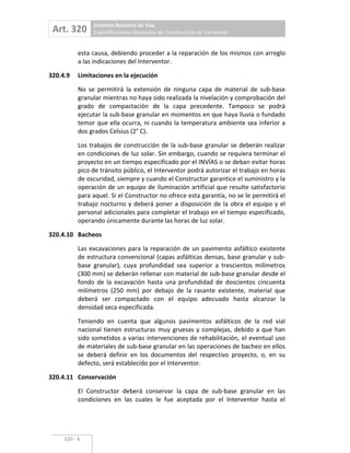 Art. 320 Instituto Nacional de Vías
Especificaciones Generales de Construcción de Carreteras
320 6
esta causa, debiendo proceder a la reparación de los mismos con arreglo
a las indicaciones del Interventor.
320.4.9 Limitaciones en la ejecución
No se permitirá la extensión de ninguna capa de material de sub base
granular mientras no haya sido realizada la nivelación y comprobación del
grado de compactación de la capa precedente. Tampoco se podrá
ejecutar la sub base granular en momentos en que haya lluvia o fundado
temor que ella ocurra, ni cuando la temperatura ambiente sea inferior a
dos grados Celsius (2° C).
Los trabajos de construcción de la sub base granular se deberán realizar
en condiciones de luz solar. Sin embargo, cuando se requiera terminar el
proyecto en un tiempo especificado por el INVÍAS o se deban evitar horas
pico de tránsito público, el Interventor podrá autorizar el trabajo en horas
de oscuridad, siempre y cuando el Constructor garantice el suministro y la
operación de un equipo de iluminación artificial que resulte satisfactorio
para aquel. Si el Constructor no ofrece esta garantía, no se le permitirá el
trabajo nocturno y deberá poner a disposición de la obra el equipo y el
personal adicionales para completar el trabajo en el tiempo especificado,
operando únicamente durante las horas de luz solar.
320.4.10 Bacheos
Las excavaciones para la reparación de un pavimento asfáltico existente
de estructura convencional (capas asfálticas densas, base granular y sub
base granular), cuya profundidad sea superior a trescientos milímetros
(300 mm) se deberán rellenar con material de sub base granular desde el
fondo de la excavación hasta una profundidad de doscientos cincuenta
milímetros (250 mm) por debajo de la rasante existente, material que
deberá ser compactado con el equipo adecuado hasta alcanzar la
densidad seca especificada.
Teniendo en cuenta que algunos pavimentos asfálticos de la red vial
nacional tienen estructuras muy gruesas y complejas, debido a que han
sido sometidos a varias intervenciones de rehabilitación, el eventual uso
de materiales de sub base granular en las operaciones de bacheo en ellos
se deberá definir en los documentos del respectivo proyecto, o, en su
defecto, será establecido por el Interventor.
320.4.11 Conservación
El Constructor deberá conservar la capa de sub base granular en las
condiciones en las cuales le fue aceptada por el Interventor hasta el
 