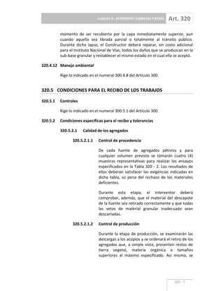 Capítulo 3– AFIRMADOS SUBBASES Y BASES Art. 320
320 7
momento de ser recubierta por la capa inmediatamente superior, aun
cuando aquella sea librada parcial o totalmente al tránsito público.
Durante dicho lapso, el Constructor deberá reparar, sin costo adicional
para el Instituto Nacional de Vías, todos los daños que se produzcan en la
sub base granular y restablecer el mismo estado en el cual ella se aceptó.
320.4.12 Manejo ambiental
Rige lo indicado en el numeral 300.4.8 del Artículo 300.
320.5 CONDICIONES PARA EL RECIBO DE LOS TRABAJOS
320.5.1 Controles
Rige lo indicado en el numeral 300.5.1 del Artículo 300.
320.5.2 Condiciones específicas para el recibo y tolerancias
320.5.2.1 Calidad de los agregados
320.5.2.1.1 Control de procedencia
De cada fuente de agregados pétreos y para
cualquier volumen previsto se tomarán cuatro (4)
muestras representativas para realizar los ensayos
especificados en la Tabla 320 2. Los resultados de
ellos deberán satisfacer las exigencias indicadas en
dicha tabla, so pena del rechazo de los materiales
deficientes.
Durante esta etapa, el Interventor deberá
comprobar, además, que el material del descapote
de la fuente sea retirado correctamente y que todas
las vetas de material granular inadecuado sean
descartadas.
320.5.2.1.2 Control de producción
Durante la etapa de producción, se examinarán las
descargas a los acopios y se ordenará el retiro de los
agregados que, a simple vista, presenten restos de
tierra vegetal, materia orgánica o tamaños
superiores al máximo especificado. Así mismo, se
 