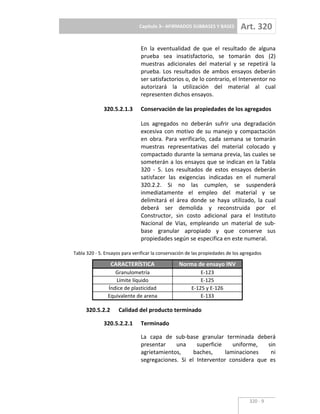 Capítulo 3– AFIRMADOS SUBBASES Y BASES Art. 320
320 9
En la eventualidad de que el resultado de alguna
prueba sea insatisfactorio, se tomarán dos (2)
muestras adicionales del material y se repetirá la
prueba. Los resultados de ambos ensayos deberán
ser satisfactorios o, de lo contrario, el Interventor no
autorizará la utilización del material al cual
representen dichos ensayos.
320.5.2.1.3 Conservación de las propiedades de los agregados
Los agregados no deberán sufrir una degradación
excesiva con motivo de su manejo y compactación
en obra. Para verificarlo, cada semana se tomarán
muestras representativas del material colocado y
compactado durante la semana previa, las cuales se
someterán a los ensayos que se indican en la Tabla
320 5. Los resultados de estos ensayos deberán
satisfacer las exigencias indicadas en el numeral
320.2.2. Si no las cumplen, se suspenderá
inmediatamente el empleo del material y se
delimitará el área donde se haya utilizado, la cual
deberá ser demolida y reconstruida por el
Constructor, sin costo adicional para el Instituto
Nacional de Vías, empleando un material de sub
base granular apropiado y que conserve sus
propiedades según se especifica en este numeral.
Tabla 320 5. Ensayos para verificar la conservación de las propiedades de los agregados
CARACTERÍSTICA Norma de ensayo INV
Granulometría E 123
Límite líquido E 125
Índice de plasticidad E 125 y E 126
Equivalente de arena E 133
320.5.2.2 Calidad del producto terminado
320.5.2.2.1 Terminado
La capa de sub base granular terminada deberá
presentar una superficie uniforme, sin
agrietamientos, baches, laminaciones ni
segregaciones. Si el Interventor considera que es
 