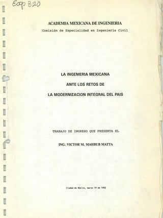 ~- t~,ó
i 5~T
-u
ACADEMIA MEXICANA DE INGENIERIA
Comisión de Especialidad en Ingeniería Civil
E
E
LA INGENIERIA MEXICANA
ANTE LOS RETOS DE
LA MODERNIZACION INTEGRAL DEL PAIS
TRABAJO DE INGRESO QUE PRESENTA EL
ING. VICTOR M. MAHBUB MATTA
Ciudad de México, marzo 19 de 1992
u
u
 