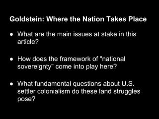 Goldstein: Where the Nation Takes Place

● What are the main issues at stake in this
  article?

● How does the framework of "national
  sovereignty" come into play here?

● What fundamental questions about U.S.
  settler colonialism do these land struggles
  pose?
 