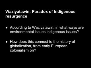 Waziyatawin: Paradox of Indigenous
resurgence

● According to Waziyatawin, in what ways are
  environmental issues indigenous issues?

● How does this connect to the history of
  globalization, from early European
  colonialism on?
 