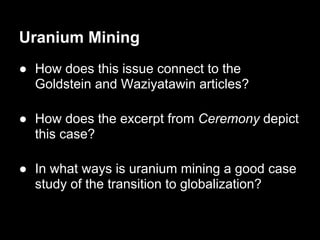 Uranium Mining
● How does this issue connect to the
  Goldstein and Waziyatawin articles?

● How does the excerpt from Ceremony depict
  this case?

● In what ways is uranium mining a good case
  study of the transition to globalization?
 