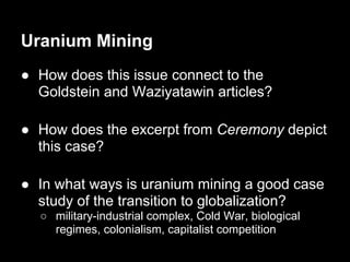 Uranium Mining
● How does this issue connect to the
  Goldstein and Waziyatawin articles?

● How does the excerpt from Ceremony depict
  this case?

● In what ways is uranium mining a good case
  study of the transition to globalization?
  ○ military-industrial complex, Cold War, biological
    regimes, colonialism, capitalist competition
 