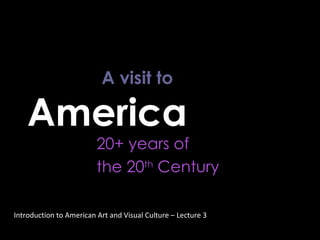 A visit to  America  20+ years of  the 20 th  Century Introduction to American Art and Visual Culture – Lecture 3 