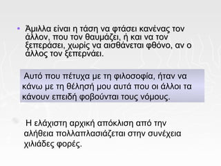 •   Άμιλλα είναι η τάση να φτάσει κανένας τον
    άλλον, που τον θαυμάζει, ή και να τον
    ξεπεράσει, χωρίς να αισθάνεται φθόνο, αν ο
    άλλος τον ξεπερνάει.

    Αυτό που πέτυχα με τη φιλοσοφία, ήταν να
    κάνω με τη θέλησή μου αυτά που οι άλλοι τα
    κάνουν επειδή φοβούνται τους νόμους.


    Η ελάχιστη αρχική απόκλιση από την
    αλήθεια πολλαπλασιάζεται στην συνέχεια
    χιλιάδες φορές.
 