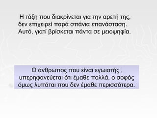 Η τάξη που διακρίνεται για την αρετή της,
δεν επιχειρεί παρά σπάνια επανάσταση.
Αυτό, γιατί βρίσκεται πάντα σε μειοψηφία.




    Ο άνθρωπος που είναι εγωιστής ,
υπερηφανεύεται ότι έμαθε πολλά, ο σοφός
όμως λυπάται που δεν έμαθε περισσότερα.
 