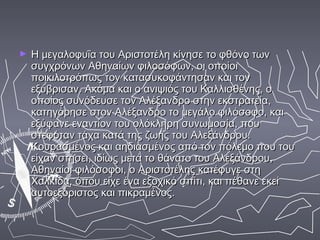 ►   Η μεγαλοφυΐα του Αριστοτέλη κίνησε το φθόνο των
    συγχρόνων Αθηναίων φιλοσόφων, οι οποίοι
    ποικιλοτρόπως τον κατασυκοφάντησαν και τον
    εξύβρισαν. Ακόμα και ο ανιψιός του Καλλισθένης, ο
    οποίος συνόδευσε τον Αλέξανδρο στην εκστρατεία,
    κατηγόρησε στον Αλέξανδρο το μεγάλο φιλόσοφο, και
    εξύφανε εναντίον του ολόκληρη συνωμοσία, που
    στεφόταν τάχα κατά της ζωής του Αλεξάνδρου.
    Κουρασμένος και αηδιασμένος από τον πόλεμο που του
    είχαν στήσει, ιδίως μετά το θάνατο του Αλεξάνδρου,
    Αθηναίοι φιλόσοφοι, ο Αριστοτέλης κατέφυγε στη
    Χαλκίδα, όπου είχε ένα εξοχικό σπίτι, και πέθανε εκεί
    αυτοεξόριστος και πικραμένος.
 