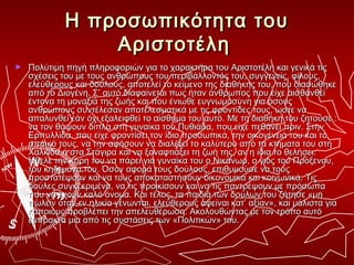 Η προσωπικότητα του
                 Αριστοτέλη
►   Πολύτιμη πηγή πληροφοριών για το χαρακτήρα του Αριστοτέλη και γενικά τις
    σχέσεις του με τους ανθρώπους του περιβάλλοντός του, συγγενείς, φίλους,
    ελεύθερους και δούλους, αποτελεί το κείμενο της διαθήκης του, που διασώθηκε
    από το Διογένη. Σ’ αυτό διαφαίνεται πως ήταν άνθρωπος που είχε αισθανθεί
    έντονα τη μοναξιά της ζωής και που ένιωθε ευγνωμοσύνη για όσους
    ανθρώπους συντέλεσαν αποτελεσματικά με τις φροντίδες τους, ώστε να
    απαλυνθεί εάν όχι εξαλειφθεί το αίσθημα του αυτό. Με τη διαθήκη του ζητούσε :
    να τον θάψουν δίπλα στη γυναίκα του Πυθιάδα, που είχε πεθάνει πριν. Στην
    Ερπυλλίδα, που είχε φροντίσει τον ίδιο προσωπικά, την οικογένειά του και το
    σπιτικό τους, να την αφήσουν να διαλέξει το καλύτερο από τα κτήματα του στη
    Χαλκίδα ή στα Στάγιρα και να ξαναφτιάξει τη ζωή της, αν η ίδια το θελήσει.
    Ήθελε την κόρη του να πάρει για γυναίκα του ο Νικάνωρ, ο γιός του Πρόξενου,
    του κηδεμόνα του. Όσον αφορά τους δούλους, επιθυμούσε να τους
    προστατέψουν και να τους αποκαταστήσουν οικονομικά και κοινωνικά. Τις
    δούλες συγκεκριμένα, να τις προικίσουν και να τις παντρέψουν με πρόσωπα
    που να έχουν καλό όνομα. Και τέλος, τα παιδιά των δούλων του ζήτησε «μη
    πωλείν όταν εν ηλικία γένωνται, ελεύθερους αφείναι κατ’ αξίαν», και μάλιστα για
    κάποιους προβλέπει την απελευθέρωση. Ακολουθώντας με τον τρόπο αυτό
    έμπρακτα μια από τις συστάσεις των «Πολιτικών» του.
 
