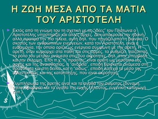 Η ΖΩΗ ΜΕΣΑ ΑΠΟ ΤΑ ΜΑΤΙΑ
        ΤΟΥ ΑΡΙΣΤΟΤΕΛΗ
►   Εκτός από τη γνώμη του τη σχετική με τις “ιδέες” του Πλάτωνα ο
    Αριστοτέλης υποστηρίζει και άλλες αρχές. Δεν αποκρούει την ηδονή,
    αλλά προτιμά την πιο τέλεια, αυτή δηλ. που πηγάζει από τη διάνοια. Ο
    σκοπός των ανθρώπινων ενεργειών, κατά τον Αριστοτέλη, είναι η
    ευδαιμονία, την οποία ορίζει ως ενέργεια σύμφωνη με την αρετή. Η
    αρετή, όταν κυριαρχεί στα πάθη και στις ορμές, τα ρυθμίζει, παίζοντας
    το ρόλο του μέτρου ανάμεσα στις δύο ακρότητες, δηλ. στην υπερβολή
    και την έλλειψη. Έτσι π.χ. η “πραότης” είναι αρετή ως μεσότητα της
    οργής και της αναισθησίας, η “ανδρεία”, επειδή βρίσκεται ανάμεσα στη
    θρασύτητα και στη δειλία, και η “αιδώς”, επειδή κατέχει το μέσο της
    αδιαντροπιάς και της κατάπληξης, που είναι ακρότητες.

►   Συμπλήρωμα της αρετής είναι και τα αγαθά του σώματος (δύναμη,
    υγεία, ομορφιά) και τα αγαθά της τύχης (πλούτος, ευγενική καταγωγή
    κλπ.).
 