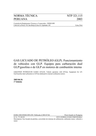 NORMA TÉCNICA                                                                      NTP 321.115
PERUANA                                                                                   2003
Comisión de Reglamentos Técnicos y Comerciales - INDECOPI
Calle de La Prosa 138, San Borja (Lima 41) Apartado 145                                         Lima, Perú




GAS LICUADO DE PETRÓLEO (GLP). Funcionamiento
de vehículos con GLP. Equipos para carburación dual
GLP/gasolina o de GLP en motores de combustión interna
LIQUEFIED PETROLEUM GASES LP-GAS. Vehicle operation with LP-Gas. Equipment for LP-
Gas/Gasoline dual carburation or LP-Gas dedicated in internal combustion motors


2003-06-26
1a Edición




R.0062-2003/INDECOPI-CRT. Publicada el 2003-07-06                               Precio basado en 20 páginas
I.C.S.: 75.160.30                                                  ESTA NORMA ES RECOMENDABLE
Descriptores: Gas licuado de petróleo, convertidor de sistemas de carburación, carburante motor, vehículo a
motor
 