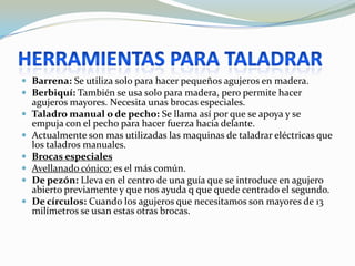  Barrena: Se utiliza solo para hacer pequeños agujeros en madera.
 Berbiquí: También se usa solo para madera, pero permite hacer
    agujeros mayores. Necesita unas brocas especiales.
   Taladro manual o de pecho: Se llama así por que se apoya y se
    empuja con el pecho para hacer fuerza hacia delante.
   Actualmente son mas utilizadas las maquinas de taladrar eléctricas que
    los taladros manuales.
   Brocas especiales
   Avellanado cónico: es el más común.
   De pezón: Lleva en el centro de una guía que se introduce en agujero
    abierto previamente y que nos ayuda q que quede centrado el segundo.
   De círculos: Cuando los agujeros que necesitamos son mayores de 13
    milímetros se usan estas otras brocas.
 